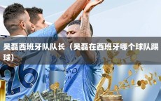 吴磊西班牙队队长（吴磊在西班牙哪个球队踢球）